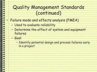 Quality Management Standards
(continued)
• Failure mode and effects analysis (FMEA)
– Used to evaluate reliability
– Determine the effect of system and equipment
failures
– Goal:
• Identify potential design and process failures early
in a project
 