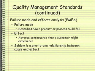 Quality Management Standards
(continued)
• Failure mode and effects analysis (FMEA)
– Failure mode
• Describes how a product or process could fail
– Effect
• Adverse consequence that a customer might
experience
– Seldom is a one-to-one relationship between
cause and effect
 