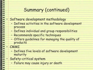 Summary (continued)
• Software development methodology
– Defines activities in the software development
process
– Defines individual and group responsibilities
– Recommends specific techniques
– Offers guidelines for managing the quality of
products
• CMMI
– Defines five levels of software development
maturity
• Safety-critical system
– Failure may cause injury or death
 