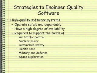 Strategies to Engineer Quality
Software
• High-quality software systems
– Operate safely and dependably
– Have a high degree of availability
– Required to support the fields of
• Air traffic control
• Nuclear power
• Automobile safety
• Health care
• Military and defense
• Space exploration
 
