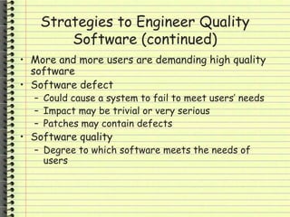 Strategies to Engineer Quality
Software (continued)
• More and more users are demanding high quality
software
• Software defect
– Could cause a system to fail to meet users’ needs
– Impact may be trivial or very serious
– Patches may contain defects
• Software quality
– Degree to which software meets the needs of
users
 