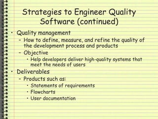 Strategies to Engineer Quality
Software (continued)
• Quality management
– How to define, measure, and refine the quality of
the development process and products
– Objective
• Help developers deliver high-quality systems that
meet the needs of users
• Deliverables
– Products such as:
• Statements of requirements
• Flowcharts
• User documentation
 
