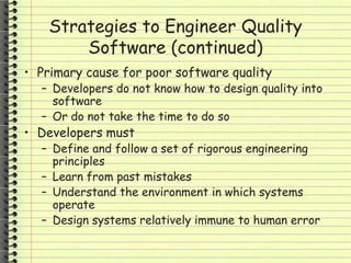 Strategies to Engineer Quality
Software (continued)
• Primary cause for poor software quality
– Developers do not know how to design quality into
software
– Or do not take the time to do so
• Developers must
– Define and follow a set of rigorous engineering
principles
– Learn from past mistakes
– Understand the environment in which systems
operate
– Design systems relatively immune to human error
 