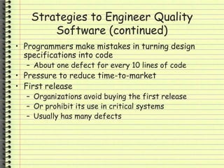 Strategies to Engineer Quality
Software (continued)
• Programmers make mistakes in turning design
specifications into code
– About one defect for every 10 lines of code
• Pressure to reduce time-to-market
• First release
– Organizations avoid buying the first release
– Or prohibit its use in critical systems
– Usually has many defects
 