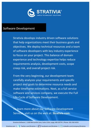  


                                                                                                                                                                                                                                                 	
  

                                                                                                                                                                                    	
  
                            	
  


                            	
  


                            	
  


	
  	
  	
  	
  Software	
  Development	
  
                            	
  


                            	
  



                            Strativia	
  develops	
  industry	
  driven	
  software	
  solutions	
  
                            that	
  help	
  organizations	
  meet	
  their	
  business	
  goals	
  and	
  
                            objectives.	
  We	
  deploy	
  technical	
  resources	
  and	
  a	
  team	
  
                            of	
  software	
  developers	
  with	
  key	
  industry	
  experience	
  
                            to	
  focus	
  on	
  your	
  project.	
  This	
  balance	
  of	
  domain	
  
                            experience	
  and	
  technology	
  expertise	
  helps	
  reduce	
  
                            requirements	
  analysis,	
  development	
  costs,	
  scope	
  
                            creep	
  risk,	
  and	
  overall	
  project	
  risk.	
  	
  
                            	
  
                             From	
  the	
  very	
  beginning,	
  our	
  development	
  team	
  
                            	
  carefully	
  analyzes	
  your	
  requirements	
  and	
  specific	
  
                            	
  project	
  end	
  goals	
  to	
  determine	
  resource	
  needs	
  and	
  
                             make	
  timeframe	
  estimations.	
  Next,	
  as	
  a	
  full	
  service	
  
                            	
  software	
  and	
  services	
  company,	
  we	
  execute	
  the	
  Full	
  
                            	
  Life-­‐Cycle	
  of	
  Software	
  Development.	
  	
  
                            	
  
                            ddddmost	
  qualified	
  candidates	
  from	
  the	
  crowd.	
  

                            r	
   learn	
  more	
  about	
  our	
  Software	
  Development	
  
                            To	
  
                              Services,	
  visit	
  us	
  on	
  the	
  web	
  at:	
  Strativia.com.	
  	
  
                            	
  


                            	
  	
  



                            Strativia	
  Software	
  |	
  1100	
  Mercantile	
  Lane,	
  Suite	
  115A,	
  Largo,	
  MD	
  20774	
  |	
  Phone:	
  301-­‐362-­‐6555	
  

       Strativia.com	
  	
  |	
  	
  	
  	
  	
  	
  	
  	
  	
  	
  	
  Twitter.com/Strativia	
  	
  |	
  	
  	
  	
  	
  	
  	
  	
  	
  	
  	
  Facebook.com/Strativia	
  	
  |	
  	
  	
  	
  	
  	
  	
  	
  	
  	
  	
  LinkedIn.com/company/Strativia	
  
 
