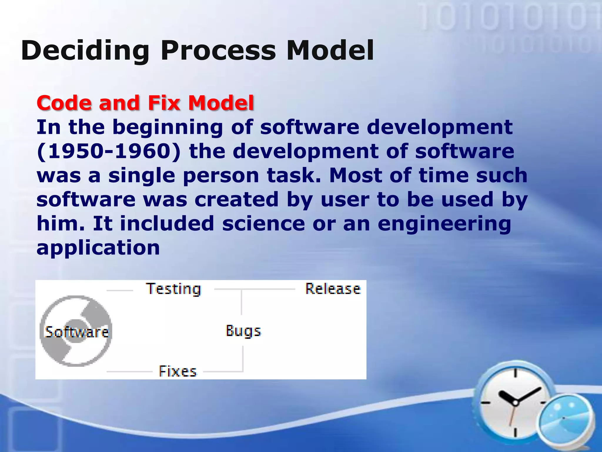 Deciding Process Model
 Code and Fix Model
 In the beginning of software development
 (1950-1960) the development of software
 was a single person task. Most of time such
 software was created by user to be used by
 him. It included science or an engineering
 application
 