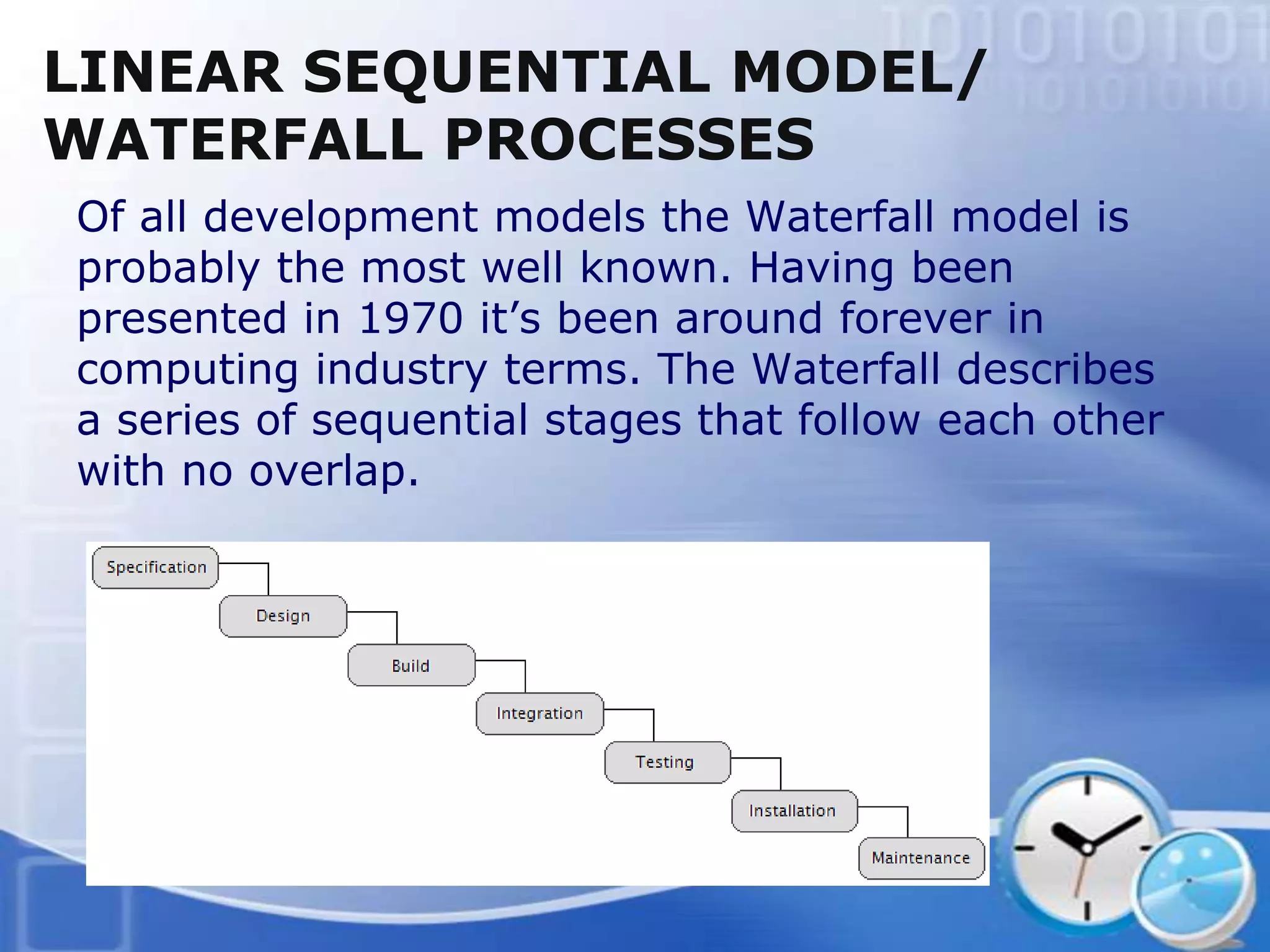 LINEAR SEQUENTIAL MODEL/
WATERFALL PROCESSES
Of all development models the Waterfall model is
probably the most well known. Having been
presented in 1970 it’s been around forever in
computing industry terms. The Waterfall describes
a series of sequential stages that follow each other
with no overlap.
 