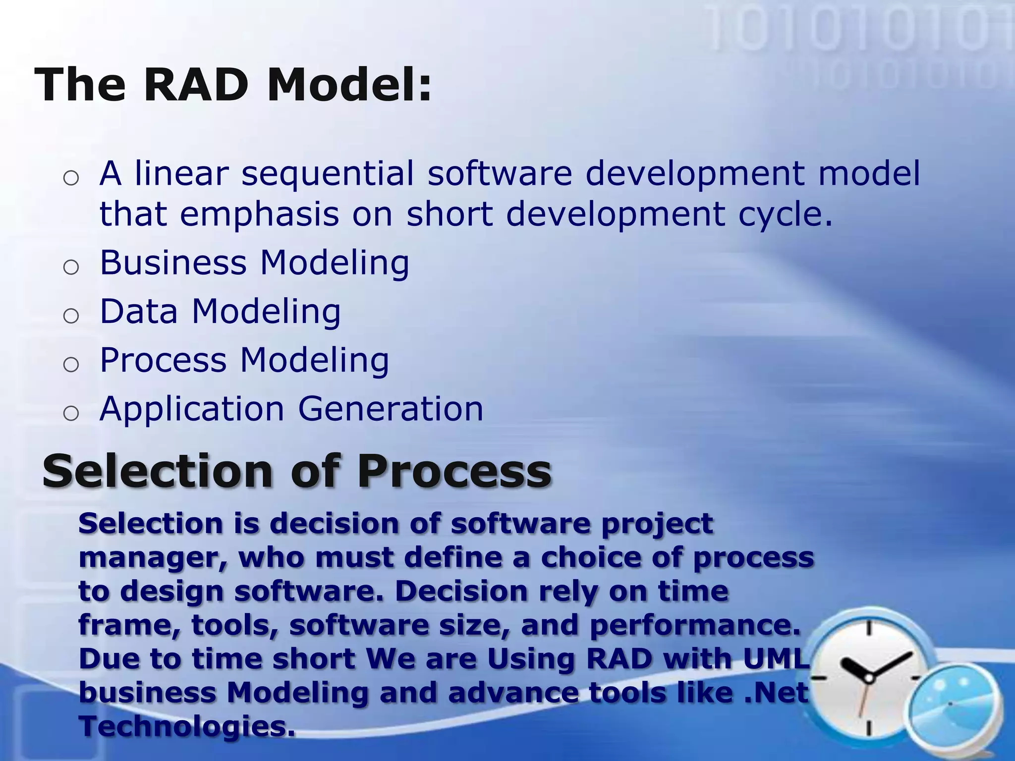 The RAD Model:
o A linear sequential software development model
  that emphasis on short development cycle.
o Business Modeling
o Data Modeling
o Process Modeling
o Application Generation
Selection of Process
 Selection is decision of software project
 manager, who must define a choice of process
 to design software. Decision rely on time
 frame, tools, software size, and performance.
 Due to time short We are Using RAD with UML
 business Modeling and advance tools like .Net
 Technologies.
 