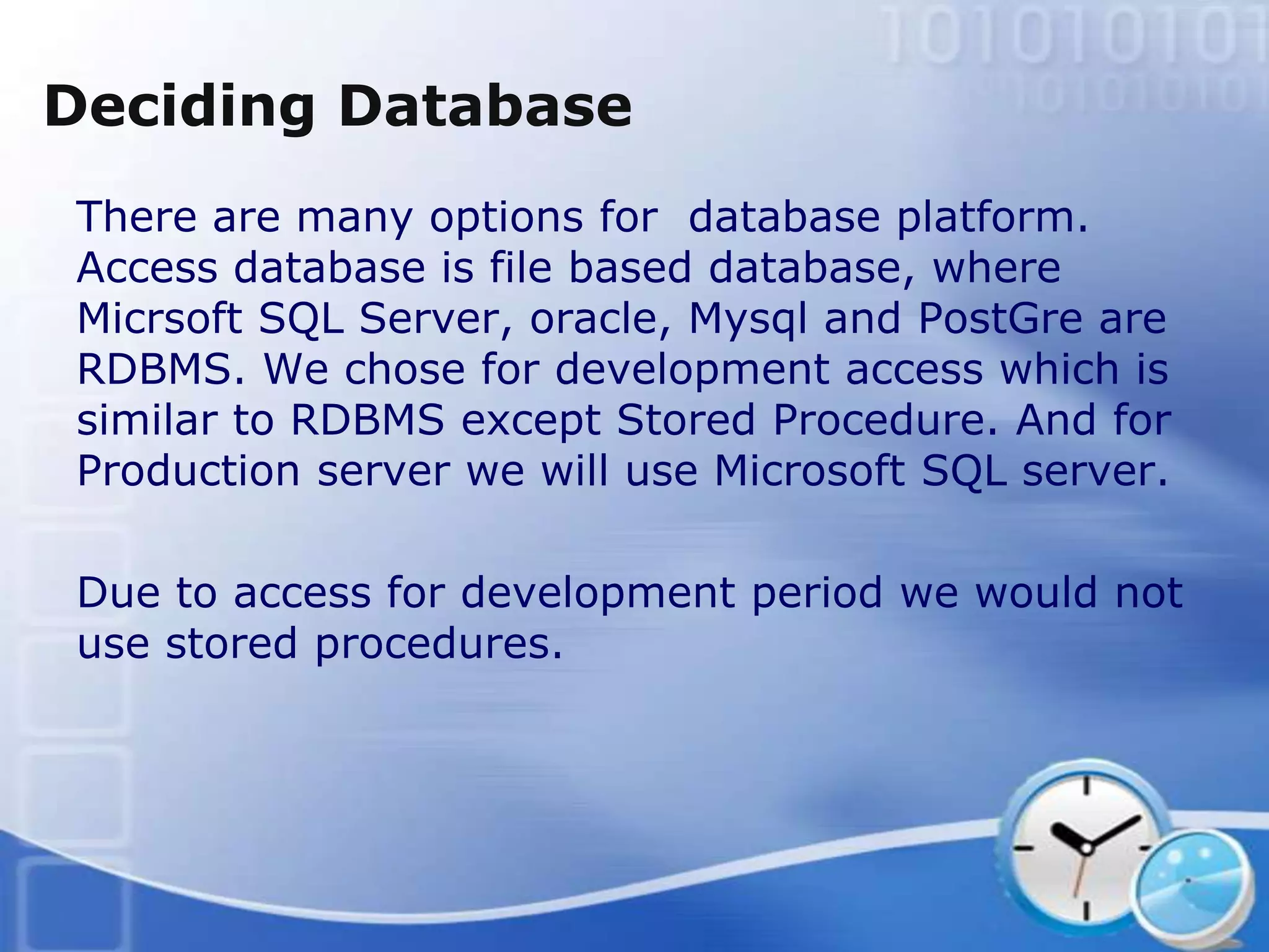 Deciding Database
There are many options for database platform.
Access database is file based database, where
Micrsoft SQL Server, oracle, Mysql and PostGre are
RDBMS. We chose for development access which is
similar to RDBMS except Stored Procedure. And for
Production server we will use Microsoft SQL server.

Due to access for development period we would not
use stored procedures.
 