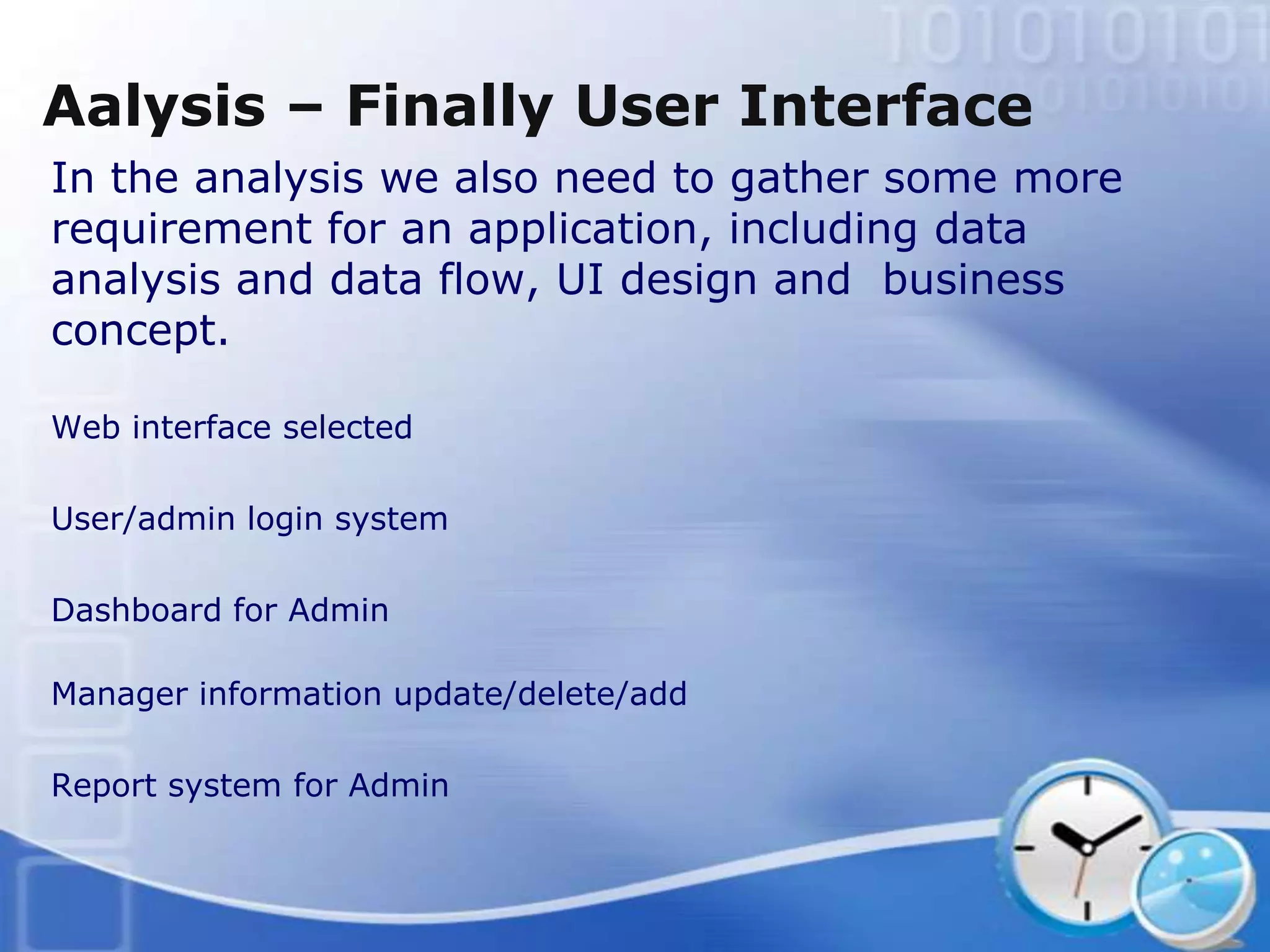 Aalysis – Finally User Interface
In the analysis we also need to gather some more
requirement for an application, including data
analysis and data flow, UI design and business
concept.

Web interface selected

User/admin login system

Dashboard for Admin

Manager information update/delete/add

Report system for Admin
 