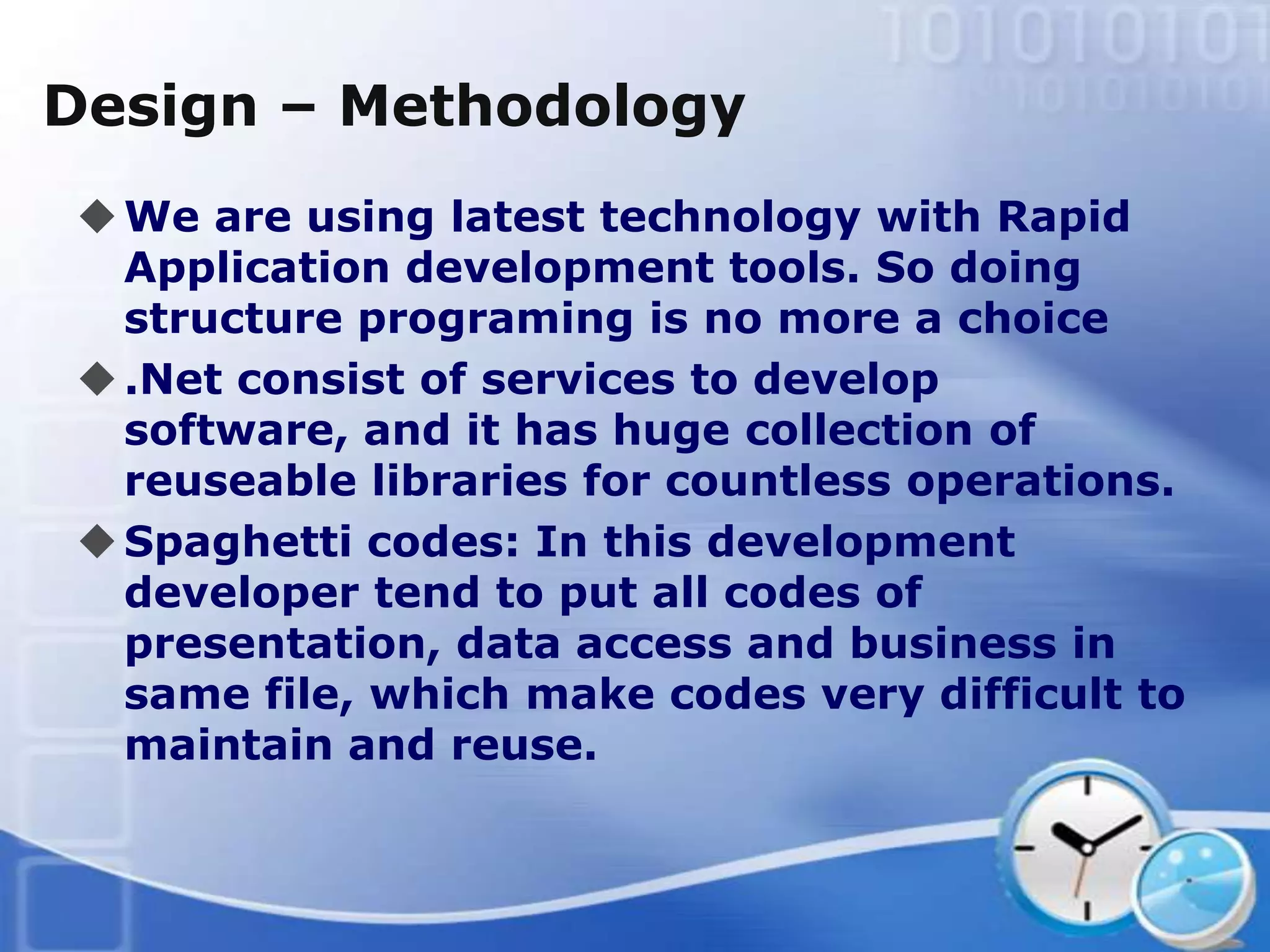 Design – Methodology
 We are using latest technology with Rapid
  Application development tools. So doing
  structure programing is no more a choice
 .Net consist of services to develop
  software, and it has huge collection of
  reuseable libraries for countless operations.
 Spaghetti codes: In this development
  developer tend to put all codes of
  presentation, data access and business in
  same file, which make codes very difficult to
  maintain and reuse.
 