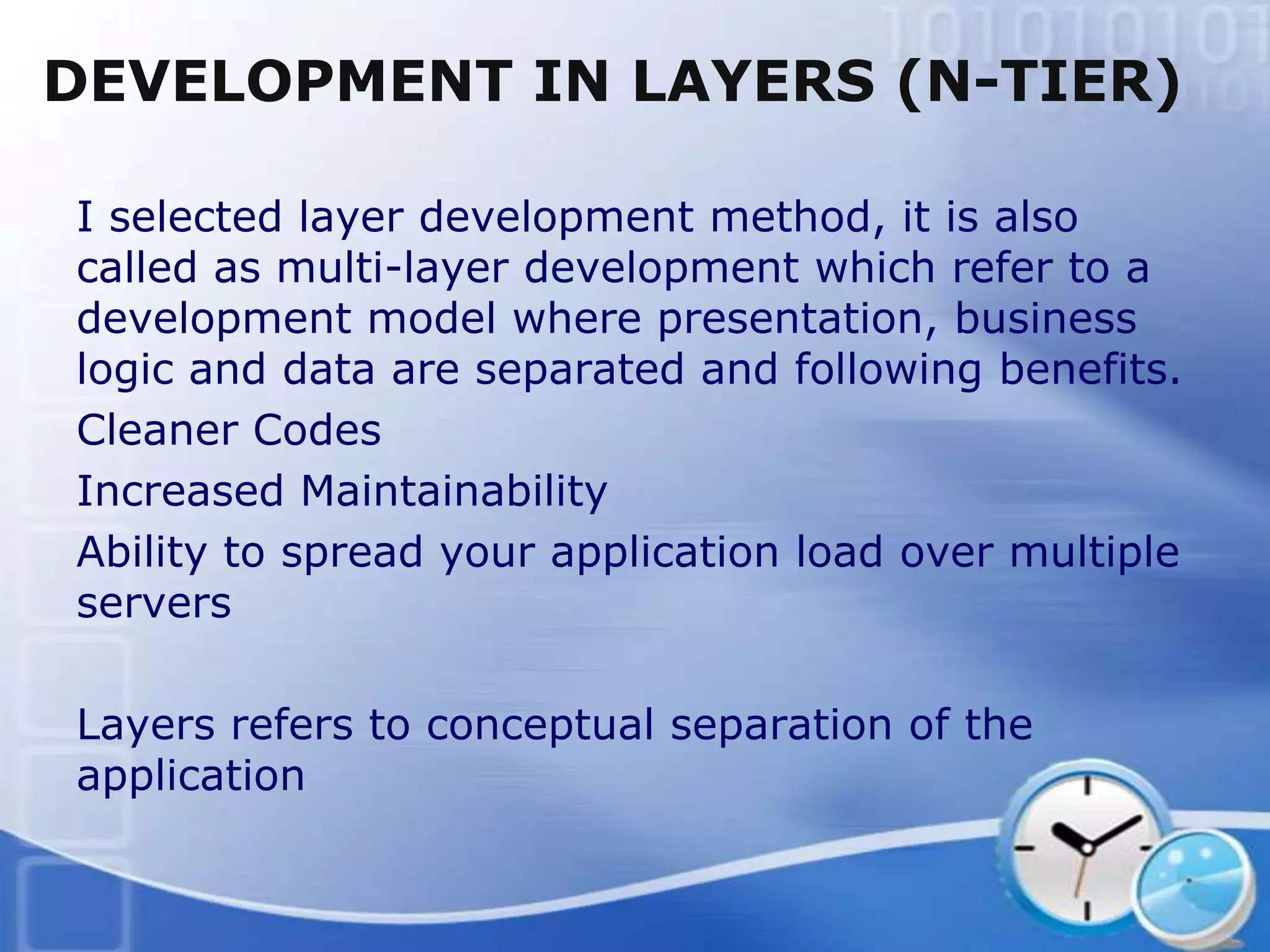 DEVELOPMENT IN LAYERS (N-TIER)

I selected layer development method, it is also
called as multi-layer development which refer to a
development model where presentation, business
logic and data are separated and following benefits.
Cleaner Codes
Increased Maintainability
Ability to spread your application load over multiple
servers

Layers refers to conceptual separation of the
application
 
