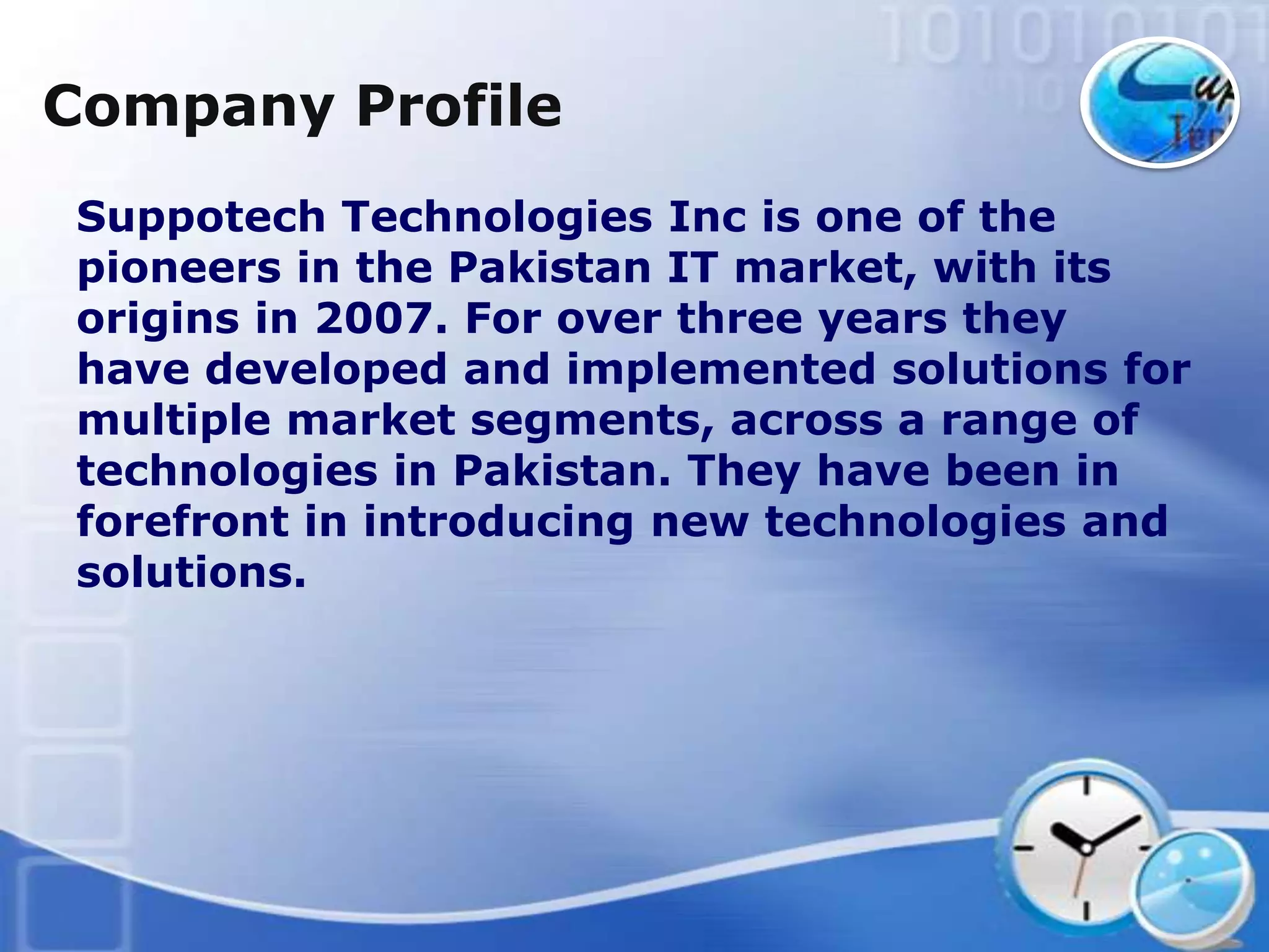 Company Profile
Suppotech Technologies Inc is one of the
pioneers in the Pakistan IT market, with its
origins in 2007. For over three years they
have developed and implemented solutions for
multiple market segments, across a range of
technologies in Pakistan. They have been in
forefront in introducing new technologies and
solutions.
 