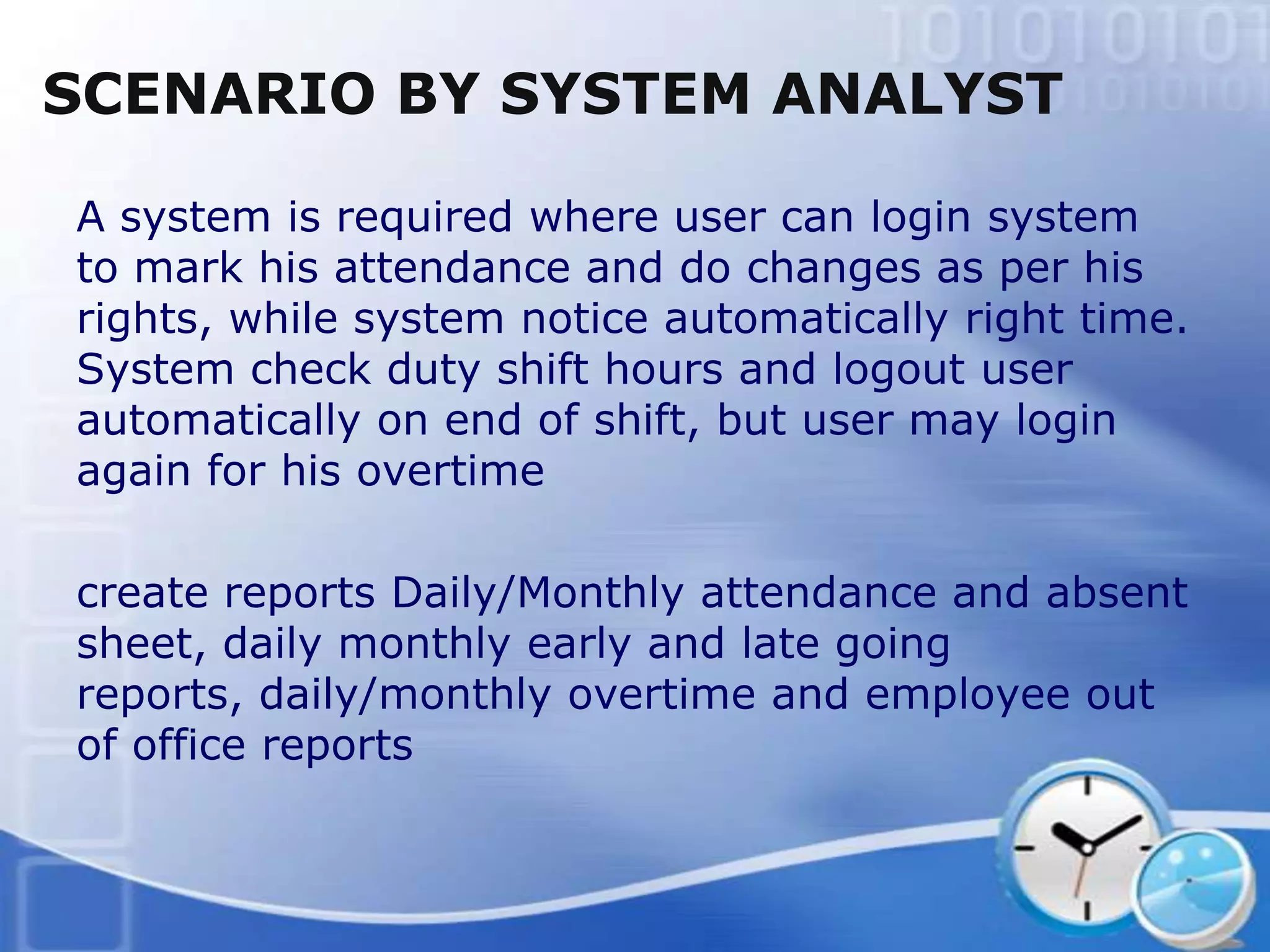 SCENARIO BY SYSTEM ANALYST

A system is required where user can login system
to mark his attendance and do changes as per his
rights, while system notice automatically right time.
System check duty shift hours and logout user
automatically on end of shift, but user may login
again for his overtime

create reports Daily/Monthly attendance and absent
sheet, daily monthly early and late going
reports, daily/monthly overtime and employee out
of office reports
 
