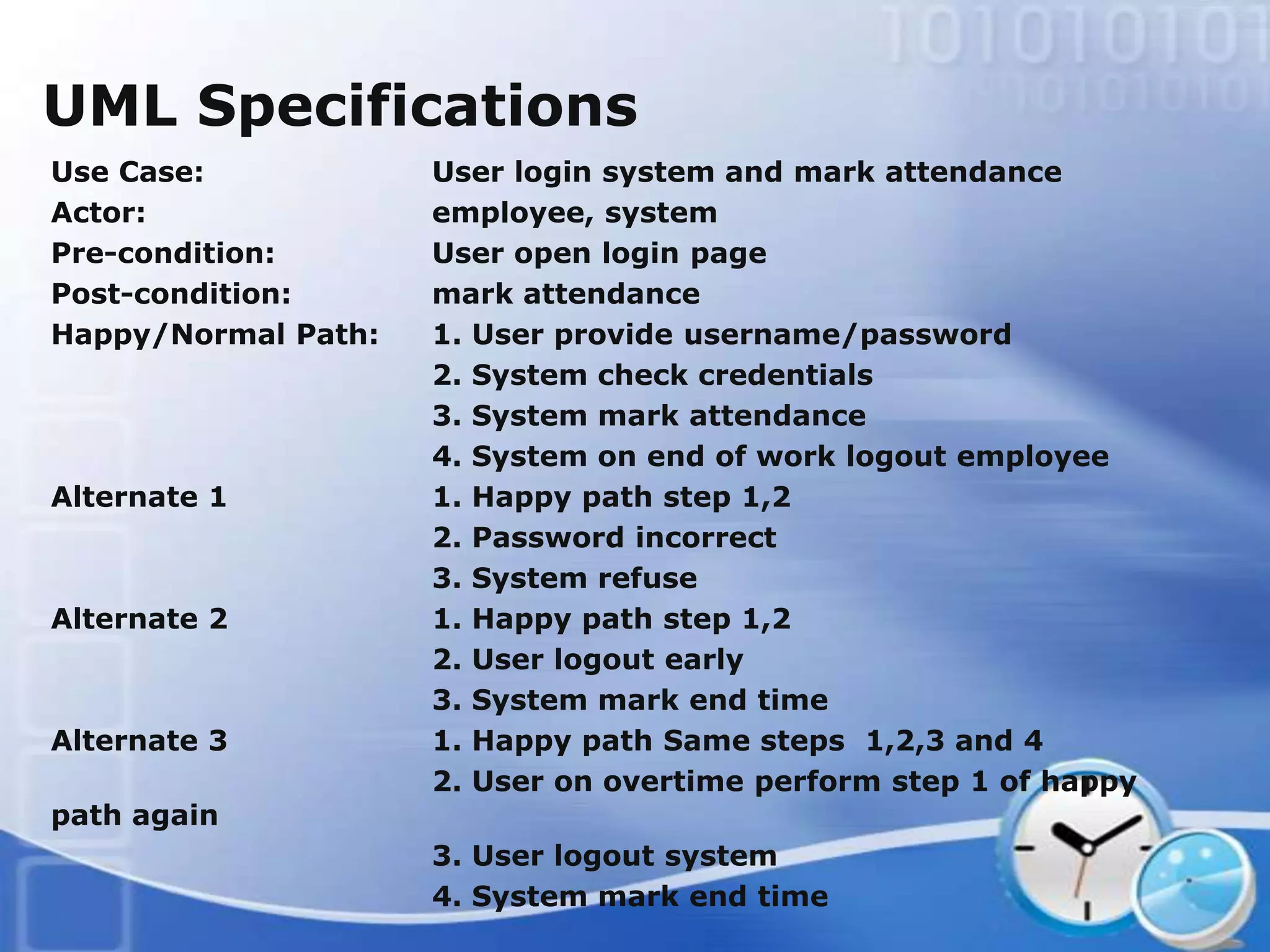 UML Specifications
Use Case:            User login system and mark attendance
Actor:               employee, system
Pre-condition:       User open login page
Post-condition:      mark attendance
Happy/Normal Path:   1. User provide username/password
                     2. System check credentials
                     3. System mark attendance
                     4. System on end of work logout employee
Alternate 1          1. Happy path step 1,2
                     2. Password incorrect
                     3. System refuse
Alternate 2          1. Happy path step 1,2
                     2. User logout early
                     3. System mark end time
Alternate 3          1. Happy path Same steps 1,2,3 and 4
                     2. User on overtime perform step 1 of happy
path again
                     3. User logout system
                     4. System mark end time
 