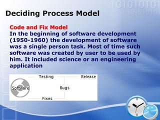 Deciding Process Model
 Code and Fix Model
 In the beginning of software development
 (1950-1960) the development of software
 was a single person task. Most of time such
 software was created by user to be used by
 him. It included science or an engineering
 application
 