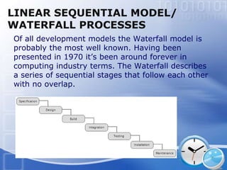LINEAR SEQUENTIAL MODEL/
WATERFALL PROCESSES
Of all development models the Waterfall model is
probably the most well known. Having been
presented in 1970 it’s been around forever in
computing industry terms. The Waterfall describes
a series of sequential stages that follow each other
with no overlap.
 
