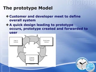 The prototype Model
 Customer and developer meet to define
  overall system
 A quick design leading to prototype
  occurs, prototype created and forwarded to
  user
 