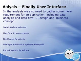 Aalysis – Finally User Interface
In the analysis we also need to gather some more
requirement for an application, including data
analysis and data flow, UI design and business
concept.

Web interface selected

User/admin login system

Dashboard for Admin

Manager information update/delete/add

Report system for Admin
 