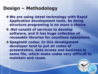 Design – Methodology
 We are using latest technology with Rapid
  Application development tools. So doing
  structure programing is no more a choice
 .Net consist of services to develop
  software, and it has huge collection of
  reuseable libraries for countless operations.
 Spaghetti codes: In this development
  developer tend to put all codes of
  presentation, data access and business in
  same file, which make codes very difficult to
  maintain and reuse.
 