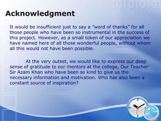 Acknowledgment
It would be insufficient just to say a ”word of thanks” for all
those people who have been so instrumental in the success of
this project. However, as a small token of our appreciation we
have named here of all those wonderful people, without whom
all this would not have been possible.

       At the very outset, we would like to express our deep
sense of gratitude to our mentors at the college, Our Teacher
Sir Azam Khan who have been so kind to give us the
necessary information and motivation. Who has also been a
constant source of inspiration?
 