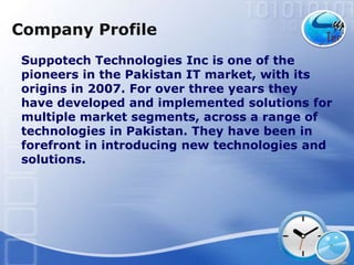 Company Profile
Suppotech Technologies Inc is one of the
pioneers in the Pakistan IT market, with its
origins in 2007. For over three years they
have developed and implemented solutions for
multiple market segments, across a range of
technologies in Pakistan. They have been in
forefront in introducing new technologies and
solutions.
 
