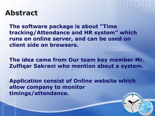 Abstract
 The software package is about “Time
 tracking/Attendance and HR system” which
 runs on online server, and can be used on
 client side on browsers.

 The idea came from Our team key member Mr.
 Zulfiqar Sakrani who mention about a system.

 Application consist of Online website which
 allow company to monitor
 timings/attendance.
 
