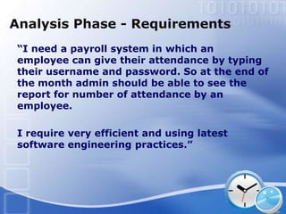 Analysis Phase - Requirements
 “I need a payroll system in which an
 employee can give their attendance by typing
 their username and password. So at the end of
 the month admin should be able to see the
 report for number of attendance by an
 employee.

 I require very efficient and using latest
 software engineering practices.”
 