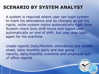 SCENARIO BY SYSTEM ANALYST

A system is required where user can login system
to mark his attendance and do changes as per his
rights, while system notice automatically right time.
System check duty shift hours and logout user
automatically on end of shift, but user may login
again for his overtime

create reports Daily/Monthly attendance and absent
sheet, daily monthly early and late going
reports, daily/monthly overtime and employee out
of office reports
 