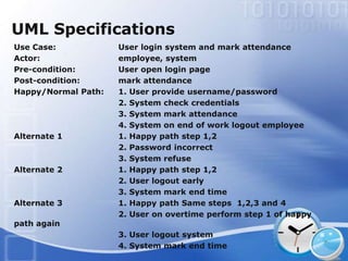 UML Specifications
Use Case:            User login system and mark attendance
Actor:               employee, system
Pre-condition:       User open login page
Post-condition:      mark attendance
Happy/Normal Path:   1. User provide username/password
                     2. System check credentials
                     3. System mark attendance
                     4. System on end of work logout employee
Alternate 1          1. Happy path step 1,2
                     2. Password incorrect
                     3. System refuse
Alternate 2          1. Happy path step 1,2
                     2. User logout early
                     3. System mark end time
Alternate 3          1. Happy path Same steps 1,2,3 and 4
                     2. User on overtime perform step 1 of happy
path again
                     3. User logout system
                     4. System mark end time
 