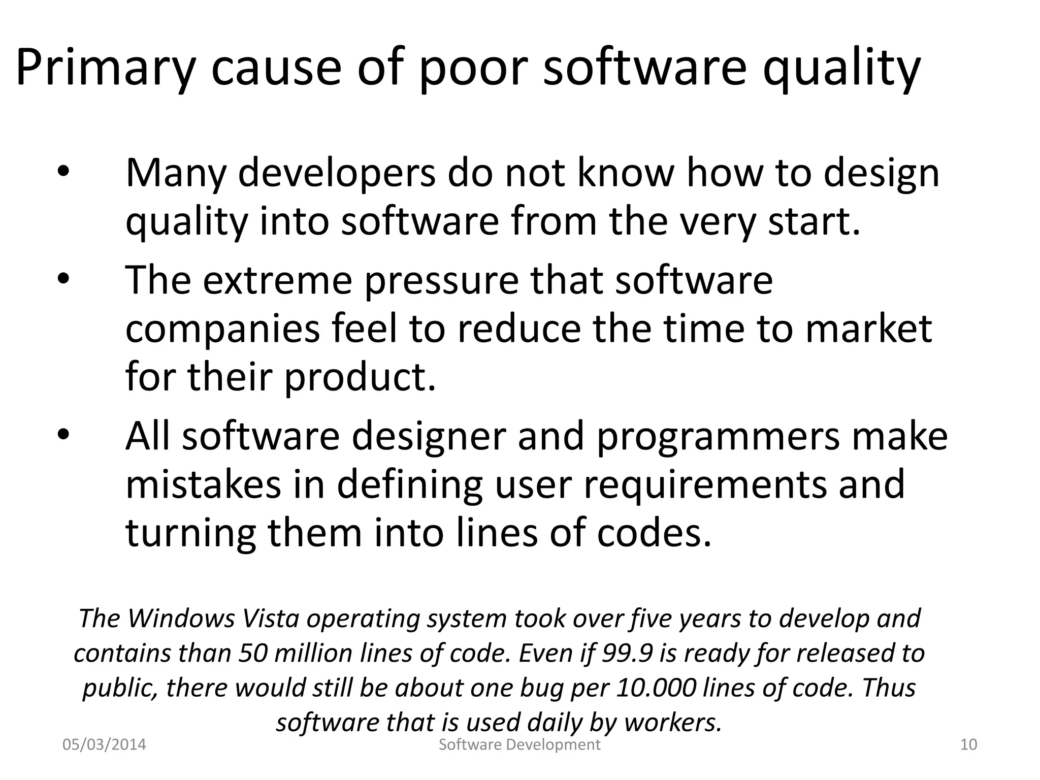 Primary cause of poor software quality
•
•
•

Many developers do not know how to design
quality into software from the very start.
The extreme pressure that software
companies feel to reduce the time to market
for their product.
All software designer and programmers make
mistakes in defining user requirements and
turning them into lines of codes.
The Windows Vista operating system took over five years to develop and
contains than 50 million lines of code. Even if 99.9 is ready for released to
public, there would still be about one bug per 10.000 lines of code. Thus
software that is used daily by workers.

05/03/2014

Software Development

10

 