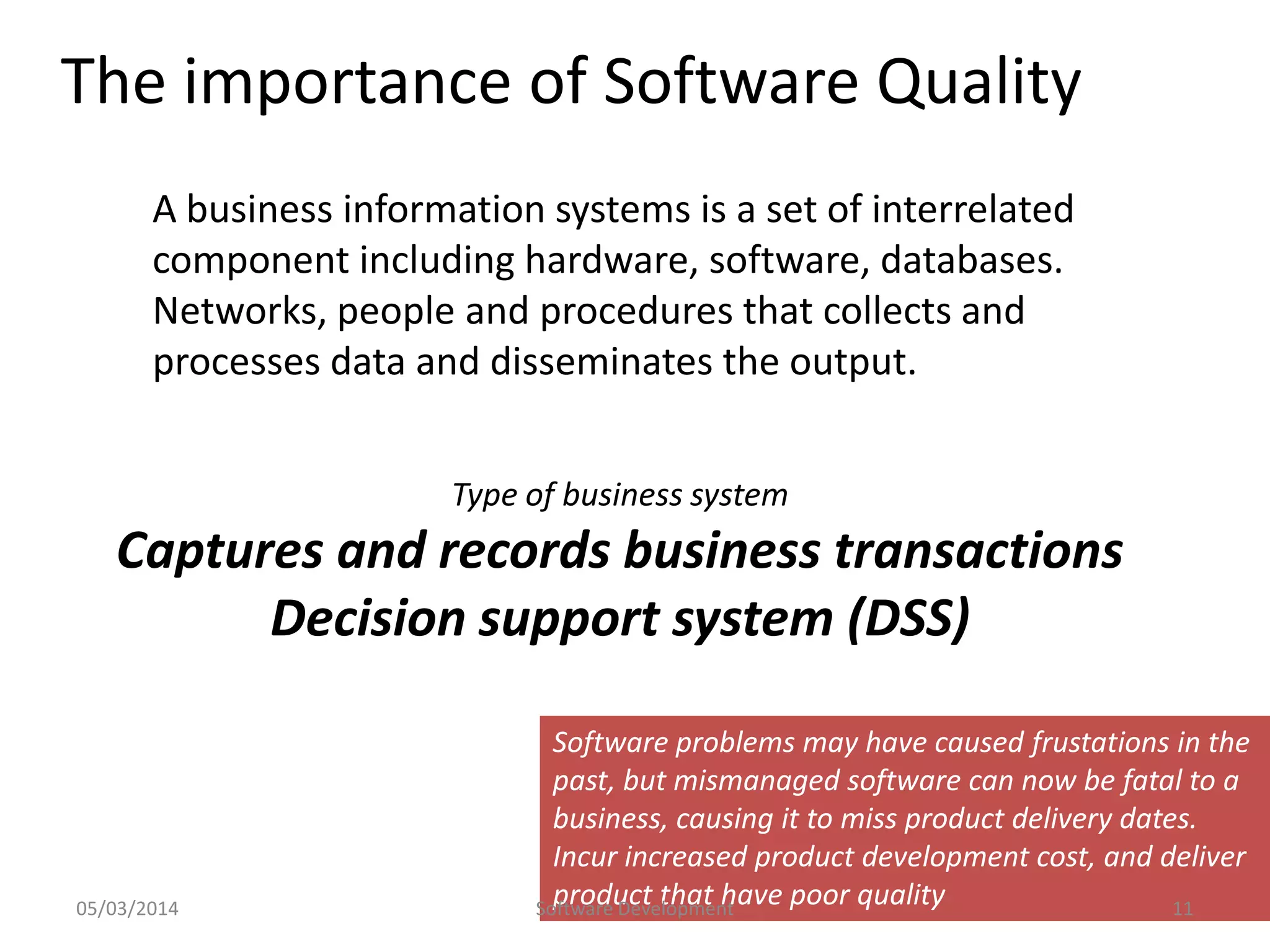 The importance of Software Quality
A business information systems is a set of interrelated
component including hardware, software, databases.
Networks, people and procedures that collects and
processes data and disseminates the output.
Type of business system

Captures and records business transactions
Decision support system (DSS)

05/03/2014

Software problems may have caused frustations in the
past, but mismanaged software can now be fatal to a
business, causing it to miss product delivery dates.
Incur increased product development cost, and deliver
product that have poor quality
Software Development
11

 