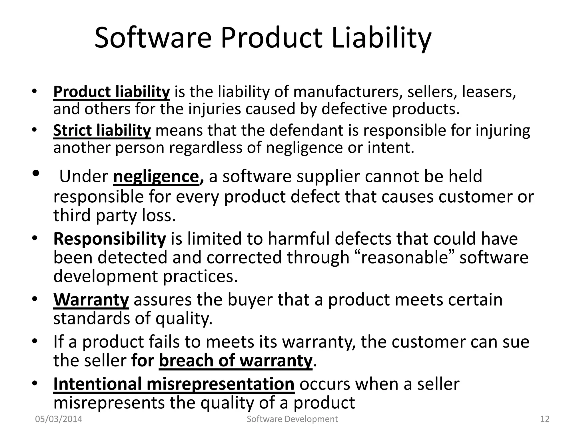 Software Product Liability
• Product liability is the liability of manufacturers, sellers, leasers,
and others for the injuries caused by defective products.
• Strict liability means that the defendant is responsible for injuring
another person regardless of negligence or intent.

•
•
•
•

•

Under negligence, a software supplier cannot be held
responsible for every product defect that causes customer or
third party loss.
Responsibility is limited to harmful defects that could have
been detected and corrected through “reasonable” software
development practices.
Warranty assures the buyer that a product meets certain
standards of quality.
If a product fails to meets its warranty, the customer can sue
the seller for breach of warranty.
Intentional misrepresentation occurs when a seller
misrepresents the quality of a product

05/03/2014

Software Development

12

 