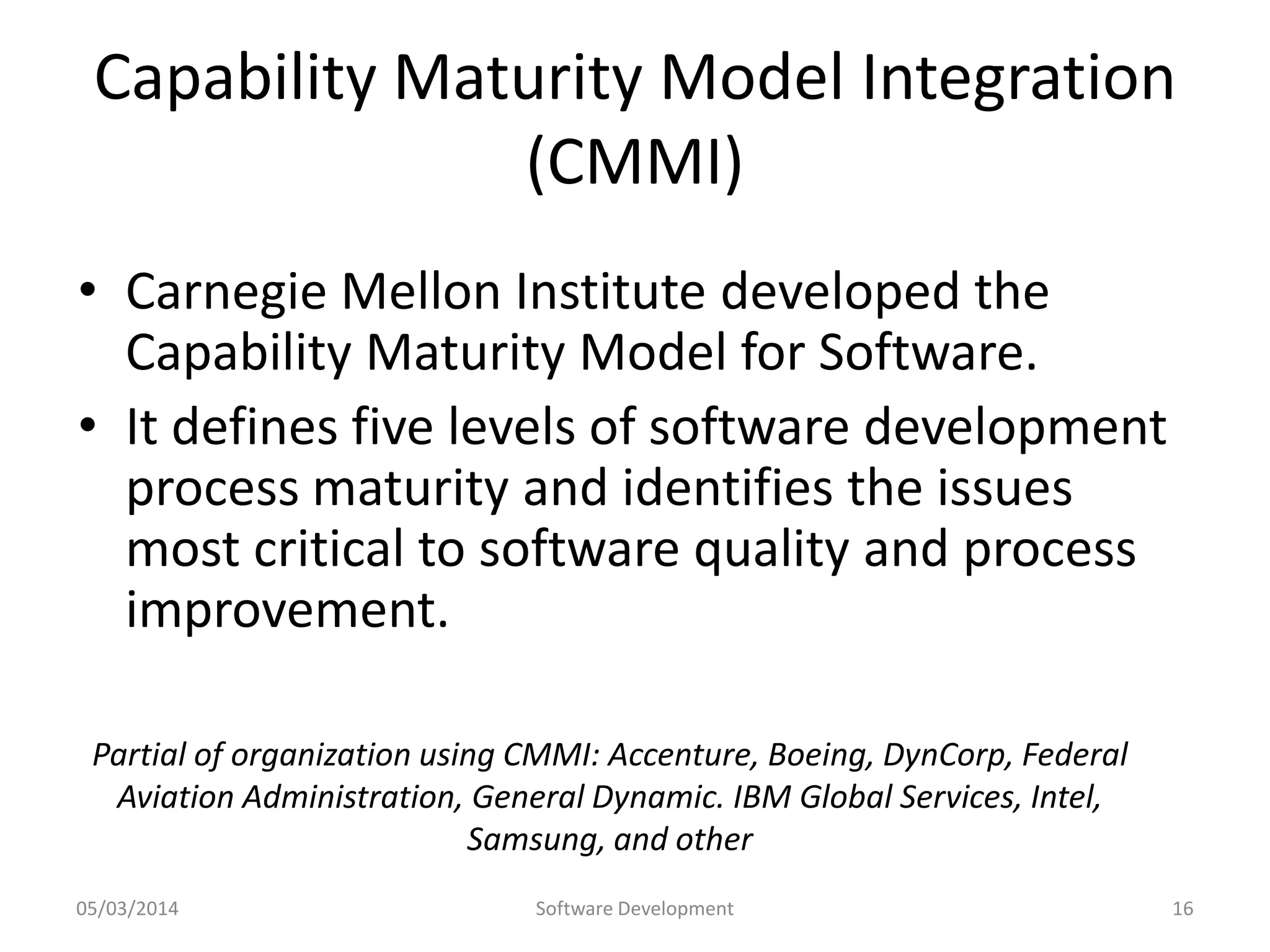 Capability Maturity Model Integration
(CMMI)
• Carnegie Mellon Institute developed the
Capability Maturity Model for Software.
• It defines five levels of software development
process maturity and identifies the issues
most critical to software quality and process
improvement.
Partial of organization using CMMI: Accenture, Boeing, DynCorp, Federal
Aviation Administration, General Dynamic. IBM Global Services, Intel,
Samsung, and other
05/03/2014

Software Development

16

 