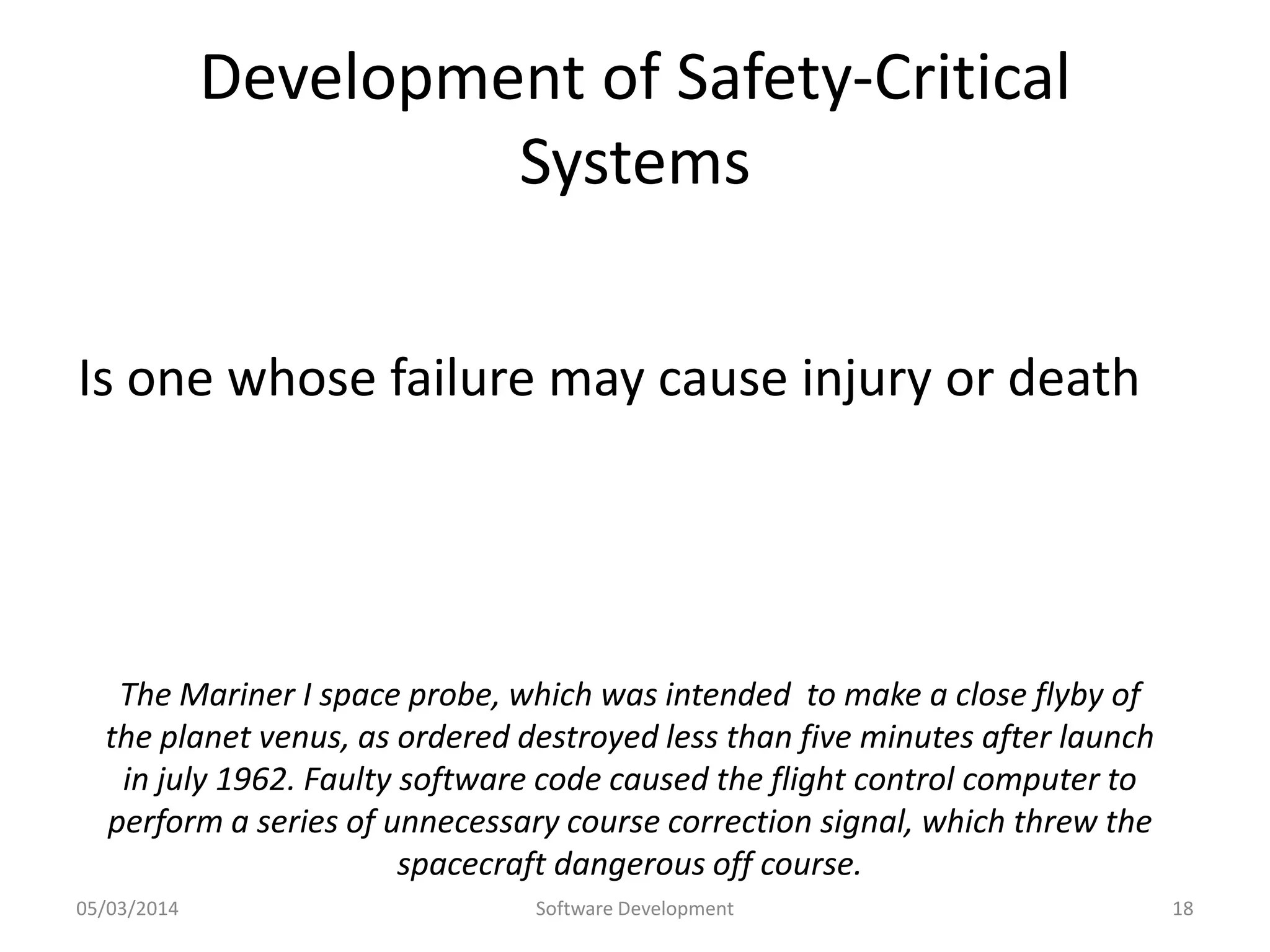 Development of Safety-Critical
Systems
Is one whose failure may cause injury or death

The Mariner I space probe, which was intended to make a close flyby of
the planet venus, as ordered destroyed less than five minutes after launch
in july 1962. Faulty software code caused the flight control computer to
perform a series of unnecessary course correction signal, which threw the
spacecraft dangerous off course.
05/03/2014

Software Development

18

 