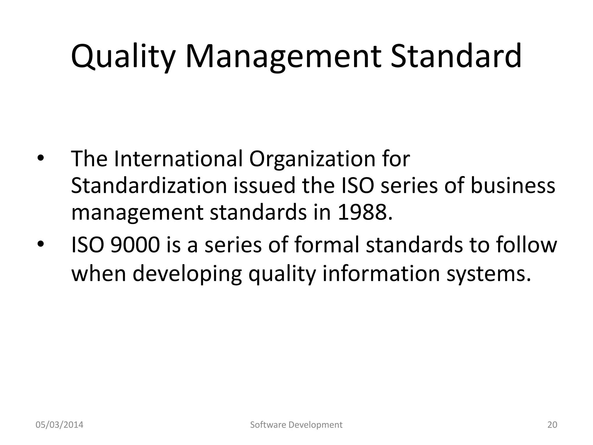 Quality Management Standard
•
•

The International Organization for
Standardization issued the ISO series of business
management standards in 1988.
ISO 9000 is a series of formal standards to follow
when developing quality information systems.

05/03/2014

Software Development

20

 