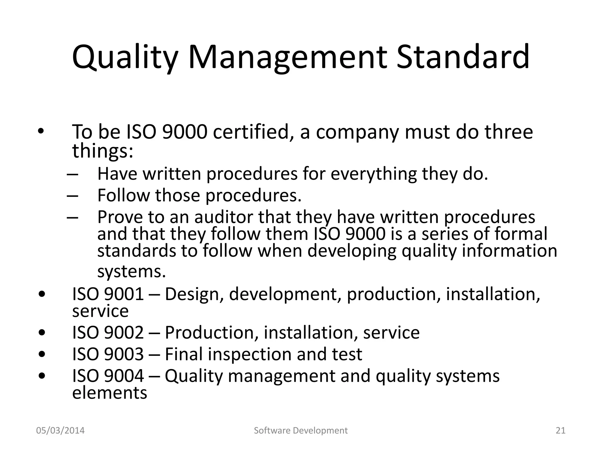 Quality Management Standard
•

•
•
•
•

To be ISO 9000 certified, a company must do three
things:

– Have written procedures for everything they do.
– Follow those procedures.
– Prove to an auditor that they have written procedures
and that they follow them ISO 9000 is a series of formal
standards to follow when developing quality information
systems.
ISO 9001 – Design, development, production, installation,
service
ISO 9002 – Production, installation, service
ISO 9003 – Final inspection and test
ISO 9004 – Quality management and quality systems
elements

05/03/2014

Software Development

21

 