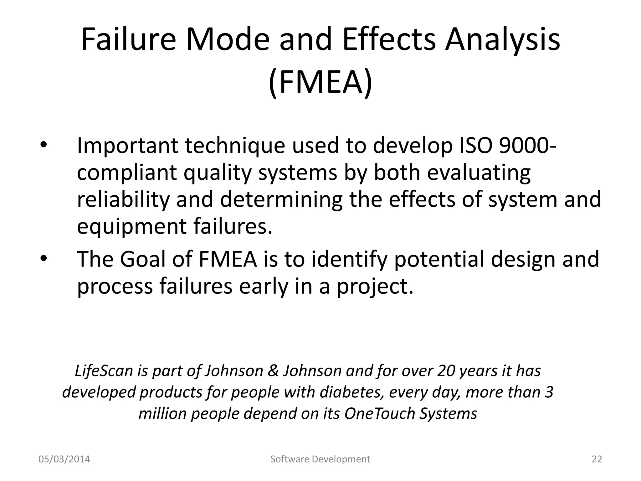 Failure Mode and Effects Analysis
(FMEA)
•

•

Important technique used to develop ISO 9000compliant quality systems by both evaluating
reliability and determining the effects of system and
equipment failures.
The Goal of FMEA is to identify potential design and
process failures early in a project.

LifeScan is part of Johnson & Johnson and for over 20 years it has
developed products for people with diabetes, every day, more than 3
million people depend on its OneTouch Systems
05/03/2014

Software Development

22

 