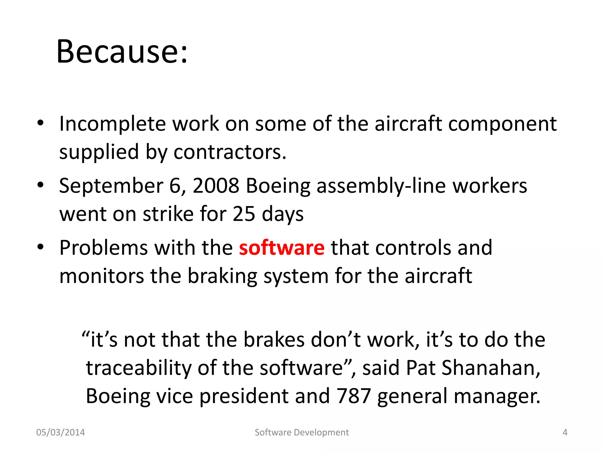 Because:
• Incomplete work on some of the aircraft component
supplied by contractors.
• September 6, 2008 Boeing assembly-line workers
went on strike for 25 days
• Problems with the software that controls and
monitors the braking system for the aircraft
“it’s not that the brakes don’t work, it’s to do the
traceability of the software”, said Pat Shanahan,
Boeing vice president and 787 general manager.
05/03/2014

Software Development

4

 