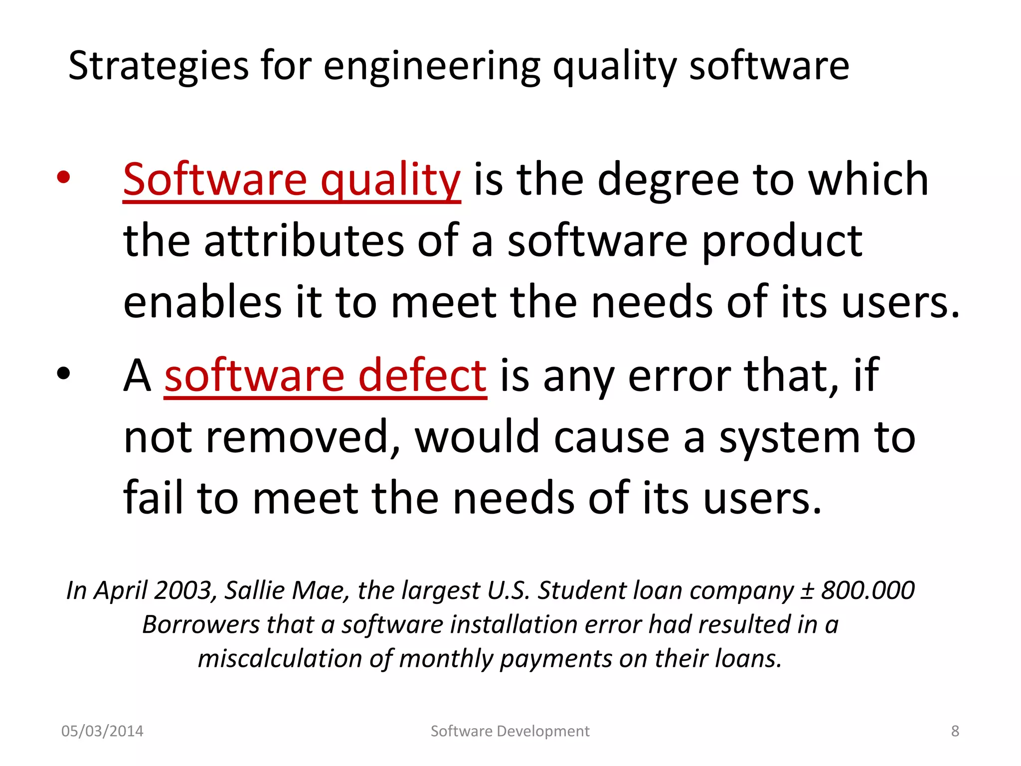 Strategies for engineering quality software

• Software quality is the degree to which
the attributes of a software product
enables it to meet the needs of its users.
• A software defect is any error that, if
not removed, would cause a system to
fail to meet the needs of its users.
In April 2003, Sallie Mae, the largest U.S. Student loan company ± 800.000
Borrowers that a software installation error had resulted in a
miscalculation of monthly payments on their loans.
05/03/2014

Software Development

8

 