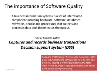 The importance of Software Quality
A business information systems is a set of interrelated
component including hardware, software, databases.
Networks, people and procedures that collects and
processes data and disseminates the output.
Type of business system

Captures and records business transactions
Decision support system (DSS)

05/03/2014

Software problems may have caused frustations in the
past, but mismanaged software can now be fatal to a
business, causing it to miss product delivery dates.
Incur increased product development cost, and deliver
product that have poor quality
Software Development
11

 