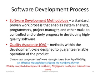 Software Development Process
• Software Development Methodology – a standard,
proven work process that enables system analysts,
programmers, project manager, and other make to
controlled and orderly progress in developing highquality software
• Quality Assurance (QA) – methods within the
development cycle designed to guarantee reliable
operation of the product.
2 ways that can protect software manufacturers from legal liability.
An effective methodology reduces the numbers of error
Widely accepted development methods, Negligence on its part is harder to
prove

05/03/2014

Software Development

13

 