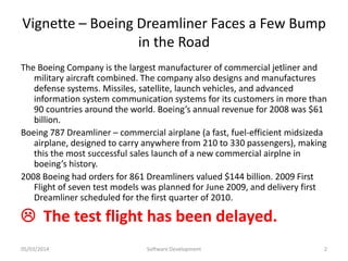 Vignette – Boeing Dreamliner Faces a Few Bump
in the Road
The Boeing Company is the largest manufacturer of commercial jetliner and
military aircraft combined. The company also designs and manufactures
defense systems. Missiles, satellite, launch vehicles, and advanced
information system communication systems for its customers in more than
90 countries around the world. Boeing’s annual revenue for 2008 was $61
billion.
Boeing 787 Dreamliner – commercial airplane (a fast, fuel-efficient midsizeda
airplane, designed to carry anywhere from 210 to 330 passengers), making
this the most successful sales launch of a new commercial airplne in
boeing’s history.
2008 Boeing had orders for 861 Dreamliners valued $144 billion. 2009 First
Flight of seven test models was planned for June 2009, and delivery first
Dreamliner scheduled for the first quarter of 2010.

 The test flight has been delayed.
05/03/2014

Software Development

2

 