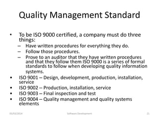 Quality Management Standard
•

•
•
•
•

To be ISO 9000 certified, a company must do three
things:

– Have written procedures for everything they do.
– Follow those procedures.
– Prove to an auditor that they have written procedures
and that they follow them ISO 9000 is a series of formal
standards to follow when developing quality information
systems.
ISO 9001 – Design, development, production, installation,
service
ISO 9002 – Production, installation, service
ISO 9003 – Final inspection and test
ISO 9004 – Quality management and quality systems
elements

05/03/2014

Software Development

21

 