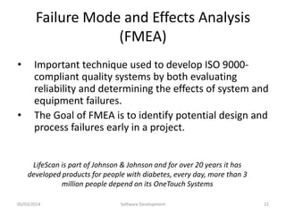 Failure Mode and Effects Analysis
(FMEA)
•

•

Important technique used to develop ISO 9000compliant quality systems by both evaluating
reliability and determining the effects of system and
equipment failures.
The Goal of FMEA is to identify potential design and
process failures early in a project.

LifeScan is part of Johnson & Johnson and for over 20 years it has
developed products for people with diabetes, every day, more than 3
million people depend on its OneTouch Systems
05/03/2014

Software Development

22

 