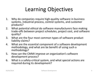 Learning Objectives
1.
2.
3.
4.
5.
6.

Why do companies require high-quality software in business
systems, industrial process, control systems, and customer
products?
What potential ethical do software manufacturers face making
trade-offs between project schedules, project cost, and software
quality?
What are the four most common types of software product
liability claims?
What are the essential component of a software development
methodology, and what are be benefit of using such a
methodology?
How can the CMMI improve an organization’s software
development process?
What is a safety-critical system, and what special actions are
required during its development?

05/03/2014

Software Development

6

 