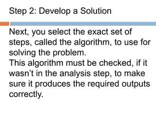 Step 2: Develop a Solution
Next, you select the exact set of
steps, called the algorithm, to use for
solving the problem.
This algorithm must be checked, if it
wasn’t in the analysis step, to make
sure it produces the required outputs
correctly.
 