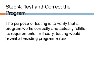 Step 4: Test and Correct the
Program
The purpose of testing is to verify that a
program works correctly and actually fulfills
its requirements. In theory, testing would
reveal all existing program errors.
 
