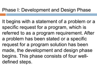 Phase I: Development and Design Phase
It begins with a statement of a problem or a
specific request for a program, which is
referred to as a program requirement. After
a problem has been stated or a specific
request for a program solution has been
made, the development and design phase
begins. This phase consists of four well-
defined steps.
 
