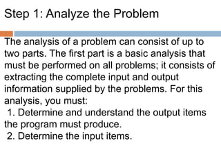 Step 1: Analyze the Problem
The analysis of a problem can consist of up to
two parts. The first part is a basic analysis that
must be performed on all problems; it consists of
extracting the complete input and output
information supplied by the problems. For this
analysis, you must:
1. Determine and understand the output items
the program must produce.
2. Determine the input items.
 